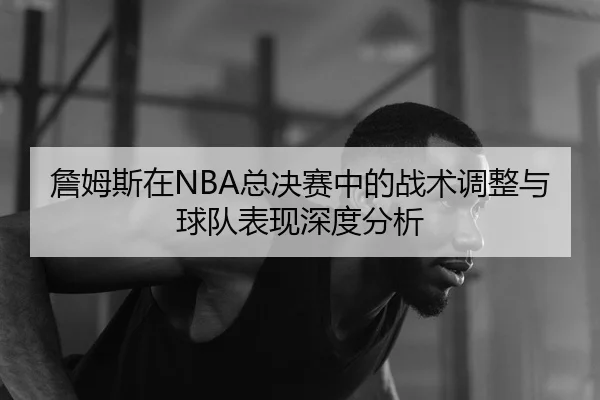 詹姆斯在NBA总决赛中的战术调整与球队表现深度分析
