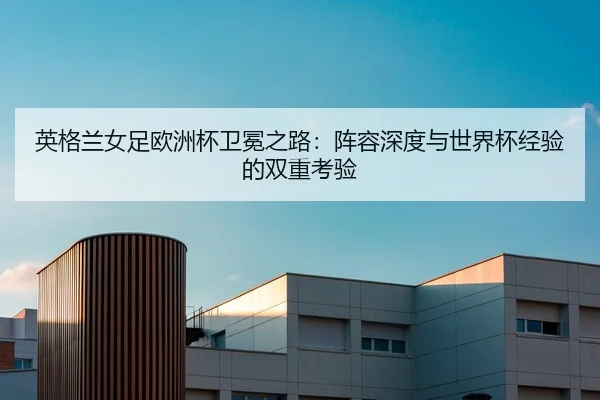 英格兰女足欧洲杯卫冕之路：阵容深度与世界杯经验的双重考验